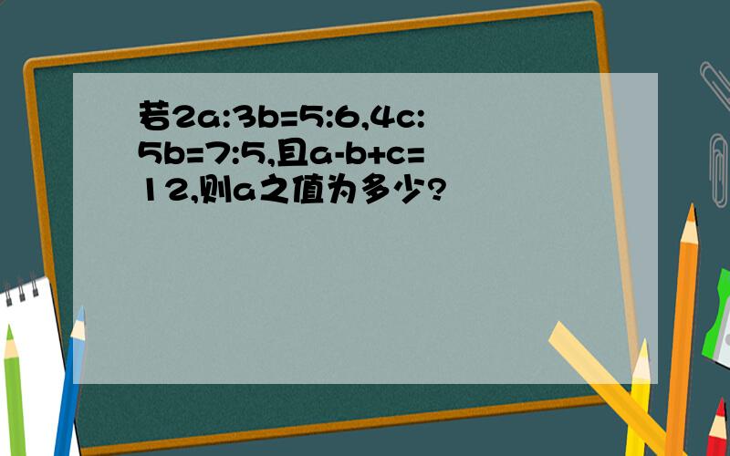 若2a:3b=5:6,4c:5b=7:5,且a-b+c=12,则a之值为多少?