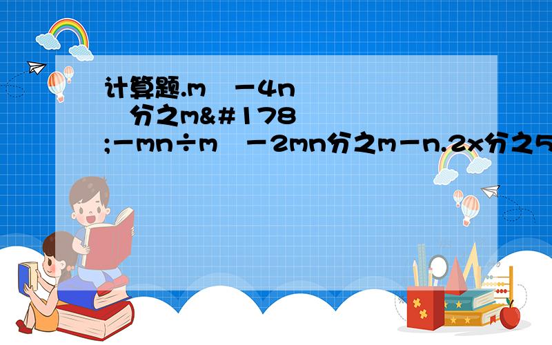 计算题.m²－4n²分之m²－mn÷m²－2mn分之m－n.2x分之5x－3÷3分之25x²－9×x分之5x＋3.x﹙3a＋2﹚分之5a＋b×25a²－b²分之4x²－9a²x².