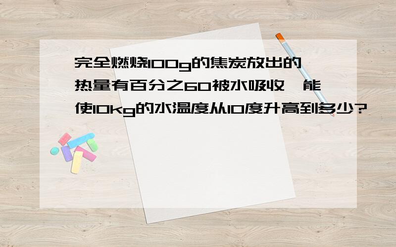 完全燃烧100g的焦炭放出的热量有百分之60被水吸收,能使10kg的水温度从10度升高到多少?