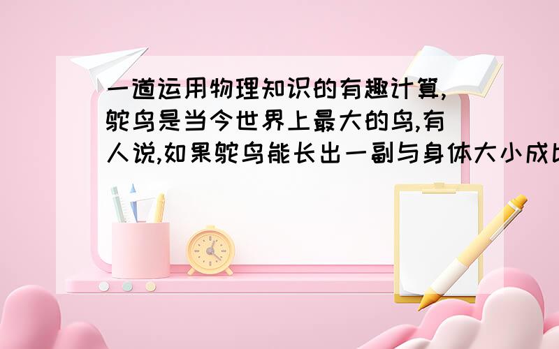 一道运用物理知识的有趣计算,鸵鸟是当今世界上最大的鸟,有人说,如果鸵鸟能长出一副与身体大小成比例的翅膀,就能飞起来,是不是这样呢?生物学统计的结论得出：鸟的质量与鸟的体长的立