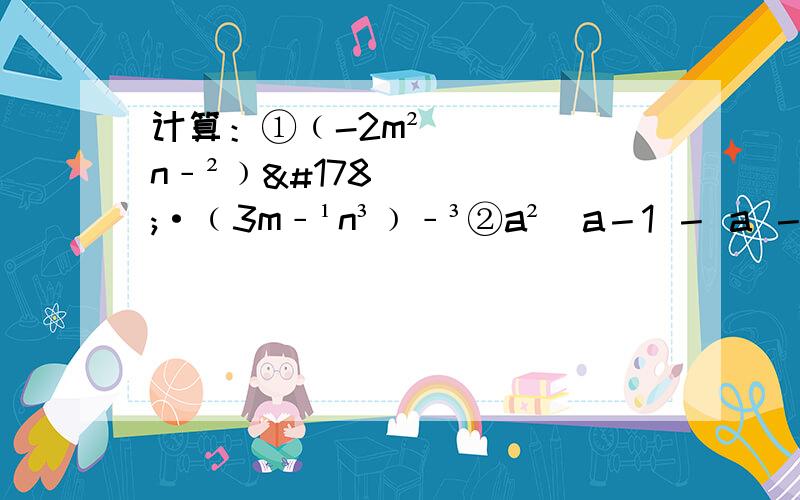 计算：①﹙-2m²n﹣²﹚²·﹙3m﹣¹n³﹚﹣³②a²／a－1 － a －1③3／x － 6／1－x － x＋5／x²－x