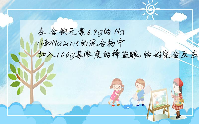 在 含钠元素6.9g的 Nacl和Na2co3的混合物中加入100g某浓度的稀盐酸,恰好完全反应,产生4.4g二氧化碳,试求反应后所得溶液中溶质的质量分数我要具体的确切的答案……