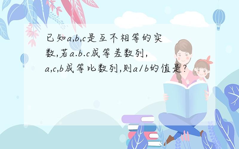 已知a,b,c是互不相等的实数,若a.b.c成等差数列,a,c,b成等比数列,则a/b的值是?