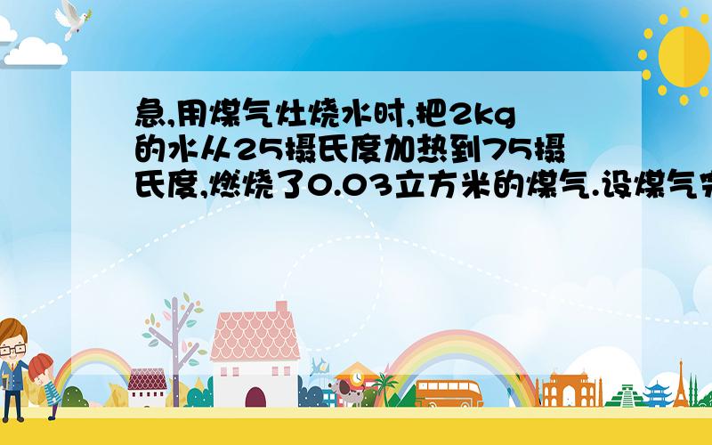 急,用煤气灶烧水时,把2kg的水从25摄氏度加热到75摄氏度,燃烧了0.03立方米的煤气.设煤气完全烧.水的比热容为4.2x10^4J/(kg.摄氏度）,煤气的热值约为4.0x10^7J/m^3.试求：（1）水吸收的热量是多少?