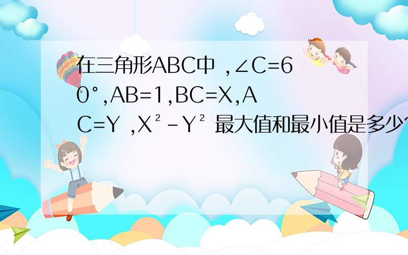 在三角形ABC中 ,∠C=60°,AB=1,BC=X,AC=Y ,X²-Y² 最大值和最小值是多少?在三角形ABC中 ∠C=60°，AB=1，BC=X，AC=Y 则X²-Y² 最大值和最小值是多少?前辈们说下思路就行。不用算出结果，