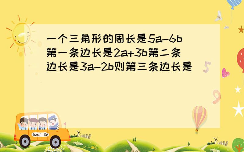 一个三角形的周长是5a-6b第一条边长是2a+3b第二条边长是3a-2b则第三条边长是（ ）