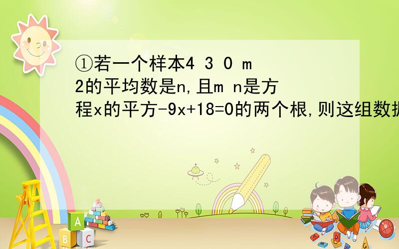 ①若一个样本4 3 0 m 2的平均数是n,且m n是方程x的平方-9x+18=0的两个根,则这组数据的方差是?紧急.讲明白过程~~~②若数据X1 X2 X3的平均数是12,方差为4,则数据X1+1  X2+1  X3+1 的平均数是,方差是?紧急