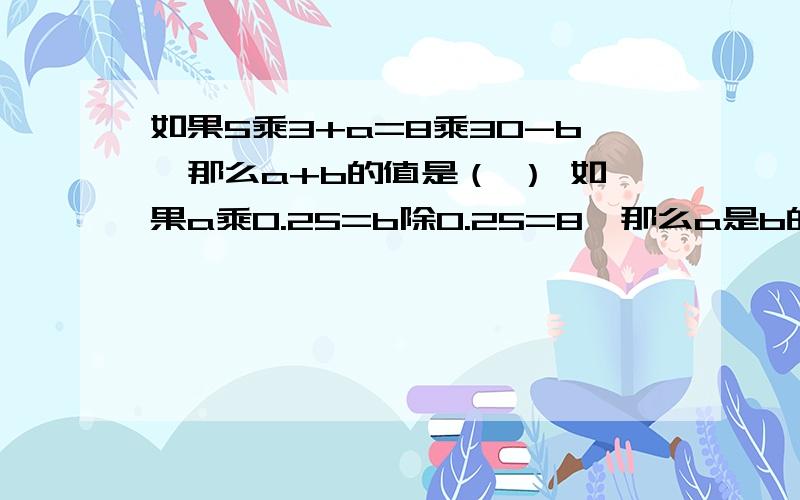 如果5乘3+a=8乘30-b,那么a+b的值是（ ） 如果a乘0.25=b除0.25=8,那么a是b的（ ）倍.