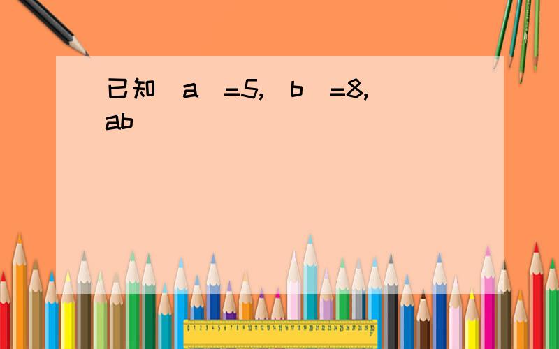 已知|a|=5,|b|=8,ab