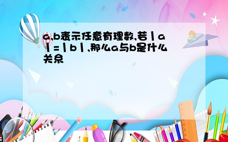 a,b表示任意有理数,若丨a丨=丨b丨,那么a与b是什么关糸