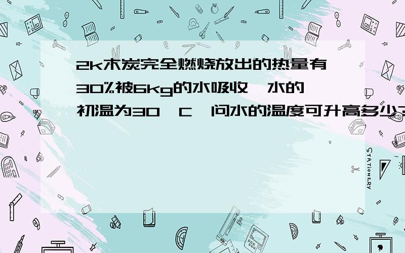 2k木炭完全燃烧放出的热量有30%被6kg的水吸收,水的初温为30°C,问水的温度可升高多少?0.2k木炭完全燃烧放出的热量有30%被6kg的水吸收,水的初温为30°C,问水的温度可升高多少?（标准大气压下,q