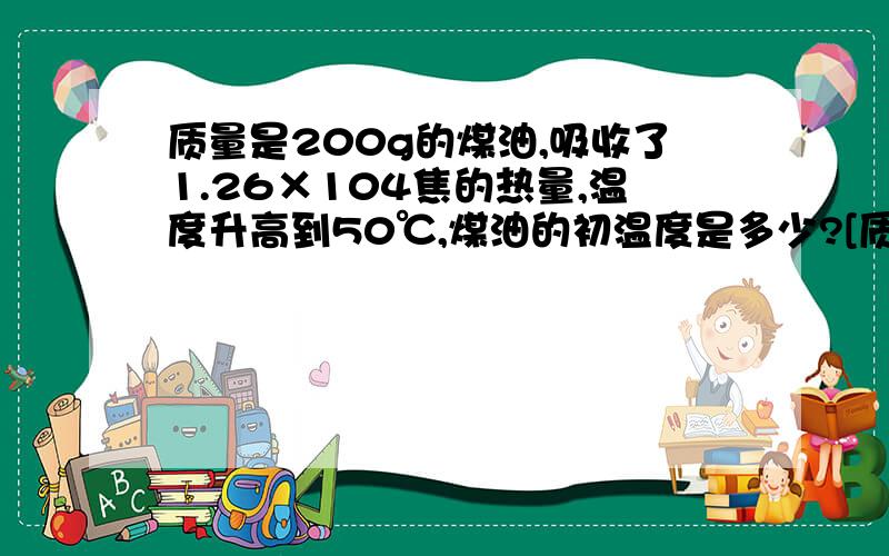 质量是200g的煤油,吸收了1.26×104焦的热量,温度升高到50℃,煤油的初温度是多少?[质量是200g的煤油,吸收了1.26×10 4次方 焦的热量,温度升高到50℃,煤油的初温度是多少?[煤油的比热容为2.1×10 3次