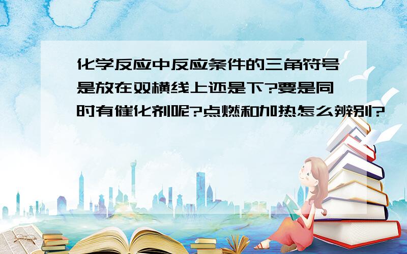 化学反应中反应条件的三角符号是放在双横线上还是下?要是同时有催化剂呢?点燃和加热怎么辨别?