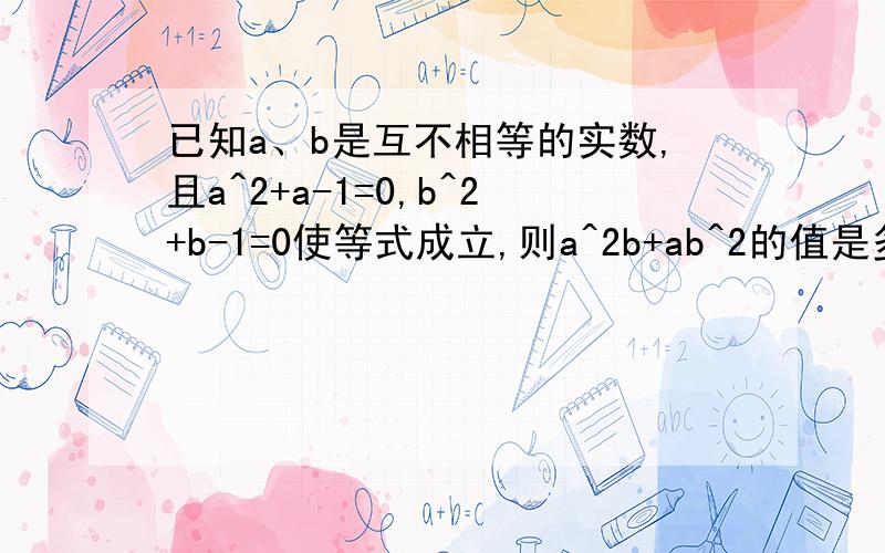 已知a、b是互不相等的实数,且a^2+a-1=0,b^2+b-1=0使等式成立,则a^2b+ab^2的值是多少?