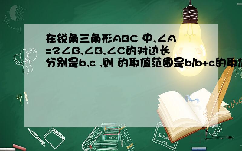 在锐角三角形ABC 中,∠A=2∠B,∠B,∠C的对边长分别是b,c ,则 的取值范围是b/b+c的取值范围是多少.