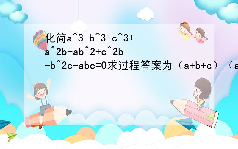 化简a^3-b^3+c^3+a^2b-ab^2+c^2b-b^2c-abc=0求过程答案为（a+b+c）（a^2+c^2-b^2-ac)=0,小弟在线求过程和方法,方法具体是什么,这个方法叫什么,谢谢大神们!^后为几次方,所有项系数为1