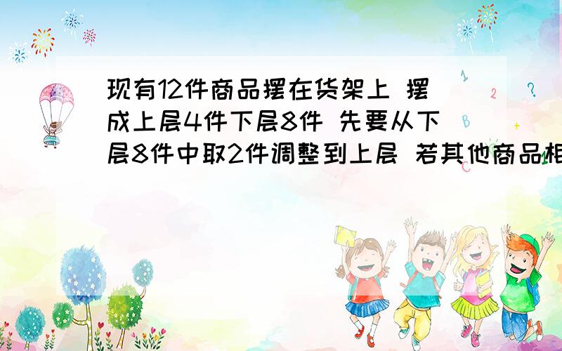 现有12件商品摆在货架上 摆成上层4件下层8件 先要从下层8件中取2件调整到上层 若其他商品相对顺序不变 则不同调整方法种数是