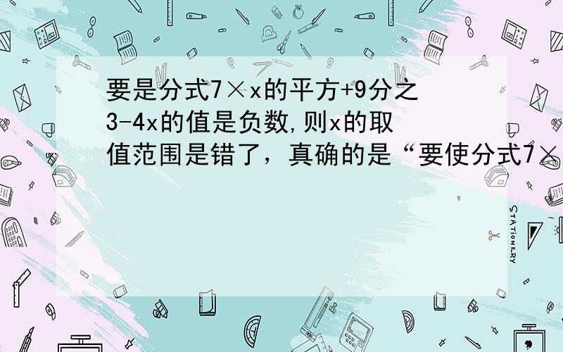 要是分式7×x的平方+9分之3-4x的值是负数,则x的取值范围是错了，真确的是“要使分式7×x的平方+9分之3-4x的值是负数,则x的取值范围是”