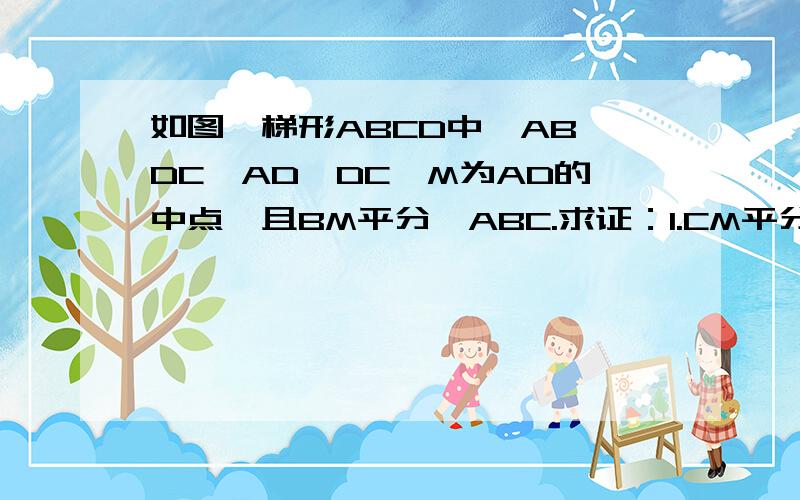 如图,梯形ABCD中,AB∥DC,AD⊥DC,M为AD的中点,且BM平分∠ABC.求证：1.CM平分∠BCD：2.AB+DC=BC