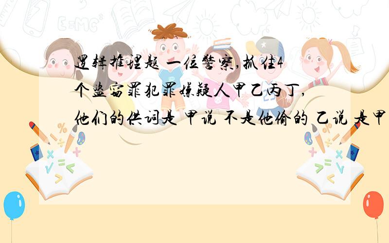 逻辑推理题 一位警察,抓住4个盗窃罪犯罪嫌疑人甲乙丙丁,他们的供词是 甲说 不是他偷的 乙说 是甲偷的 丙说不是他偷的 丁说 是乙偷的 他们4人中只有1人说的是真话.你知道小偷是谁吗?2天