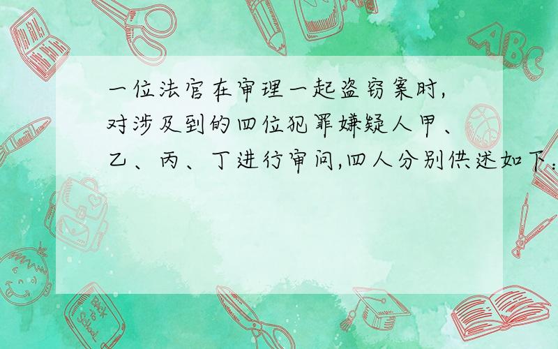 一位法官在审理一起盗窃案时,对涉及到的四位犯罪嫌疑人甲、乙、丙、丁进行审问,四人分别供述如下：甲说：“罪犯在乙、丙、丁之中.”乙说：“我没有作案,是丙偷的.”丙说：“在甲和