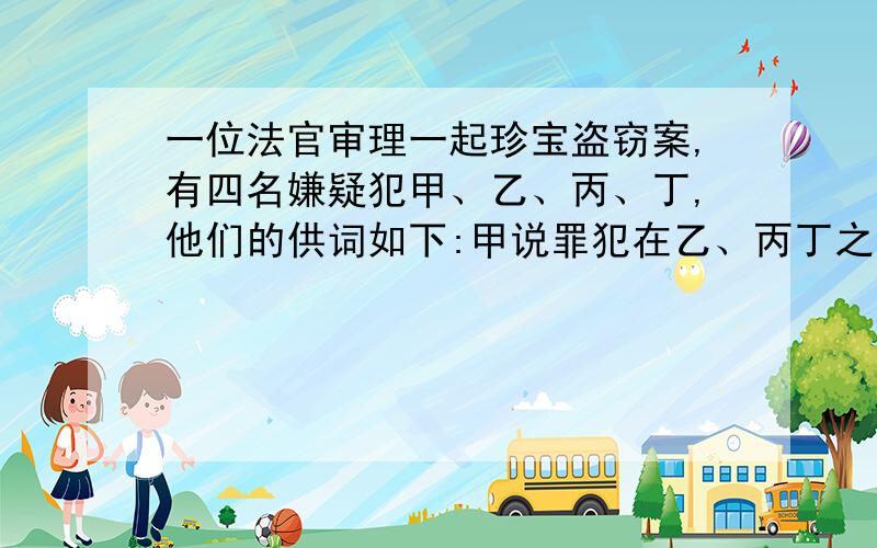 一位法官审理一起珍宝盗窃案,有四名嫌疑犯甲、乙、丙、丁,他们的供词如下:甲说罪犯在乙、丙丁之中,乙说不是我,是丙!丙说在甲和乙中间有一人是罪犯.丁说乙说的是事时.经过调查:有2人说