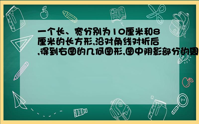 一个长、宽分别为10厘米和8厘米的长方形,沿对角线对折后,得到右图的几何图形,图中阴影部分的周长是?