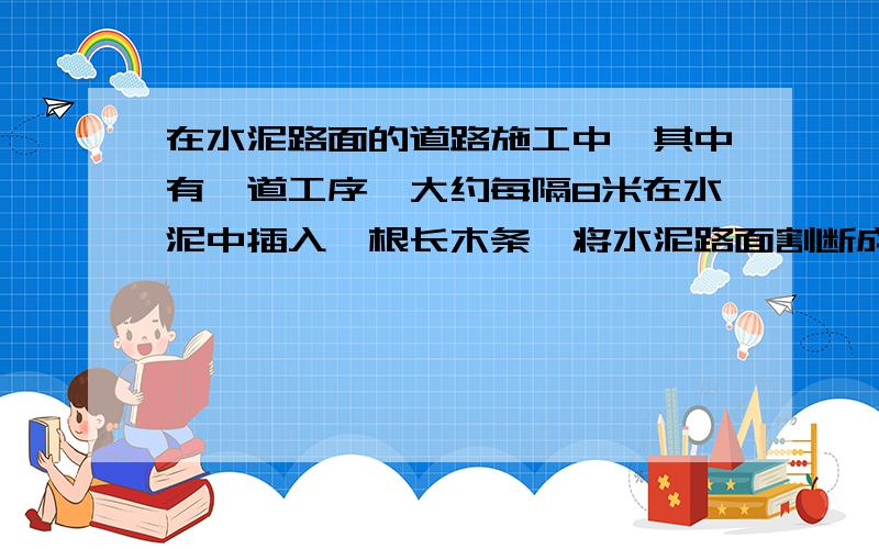 在水泥路面的道路施工中,其中有一道工序,大约每隔8米在水泥中插入一根长木条,将水泥路面割断成一块一块的.然后趁水泥还未完全固化时用带有齿的轮在铺设好的路面上划过一道道的横线