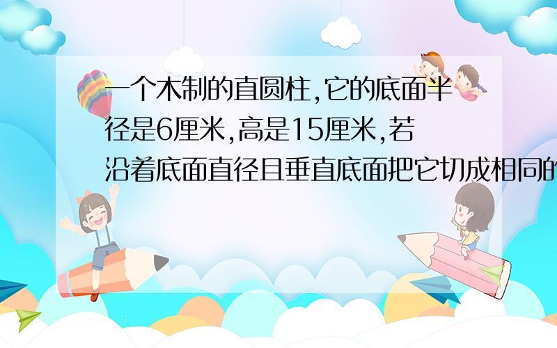 一个木制的直圆柱,它的底面半径是6厘米,高是15厘米,若沿着底面直径且垂直底面把它切成相同的两个部分,每个部分的表面积是多少?平均横着切~可不可以给我算式啊！不要一大片的。