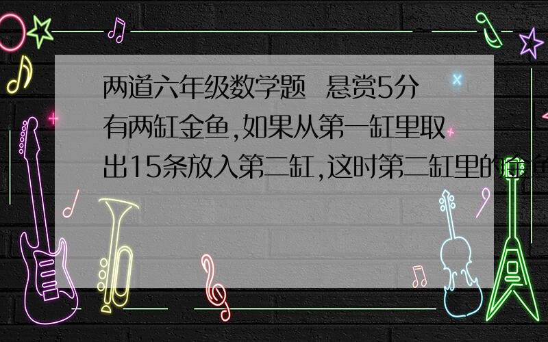 两道六年级数学题  悬赏5分有两缸金鱼,如果从第一缸里取出15条放入第二缸,这时第二缸里的金鱼正好是第一缸的5/7.已知第二缸里原有金鱼35条,第一缸里原有的金鱼比第二缸原有的金鱼多多