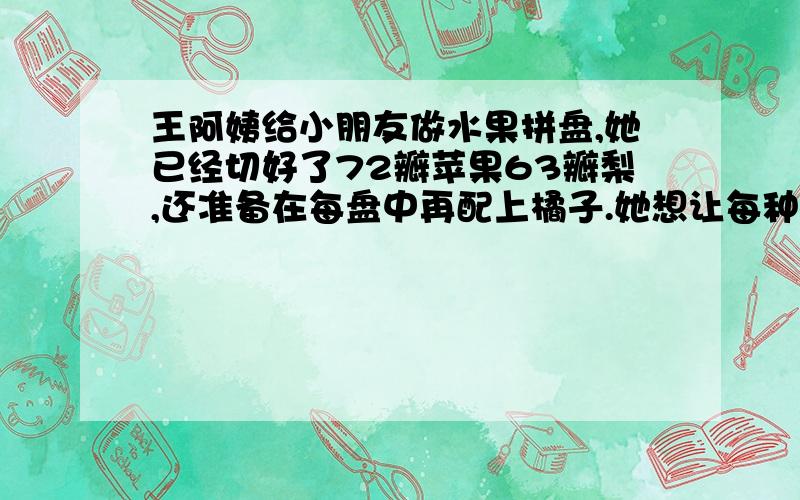 王阿姨给小朋友做水果拼盘,她已经切好了72瓣苹果63瓣梨,还准备在每盘中再配上橘子.她想让每种水果放在各盘中的瓣数都相等,且要使盘数尽可能多,她应再切几瓣橘子?