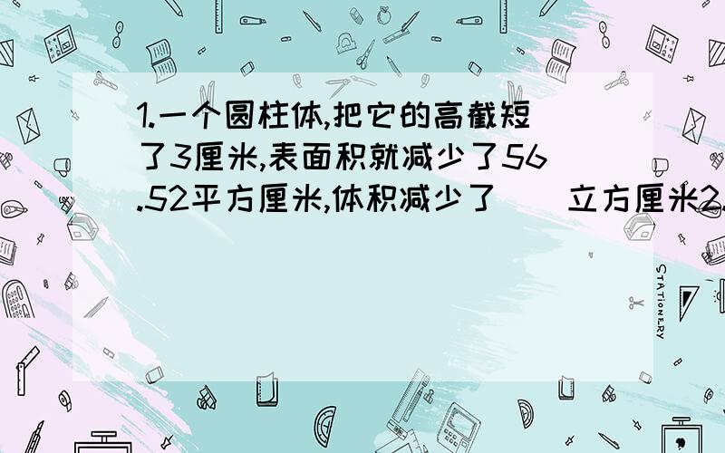 1.一个圆柱体,把它的高截短了3厘米,表面积就减少了56.52平方厘米,体积减少了（）立方厘米2.一个正方形容器的棱长是5厘米,装满水后倒入一个深6厘米的圆锥形容器内,刚好装满,这个圆锥形容