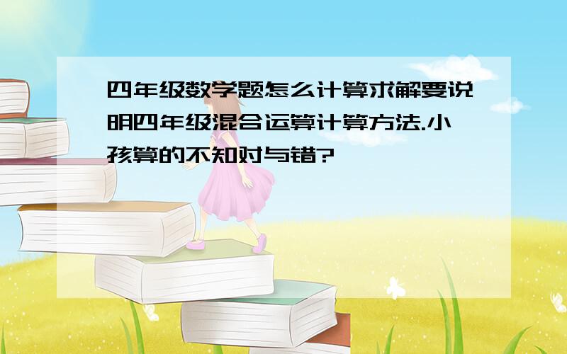 四年级数学题怎么计算求解要说明四年级混合运算计算方法.小孩算的不知对与错?