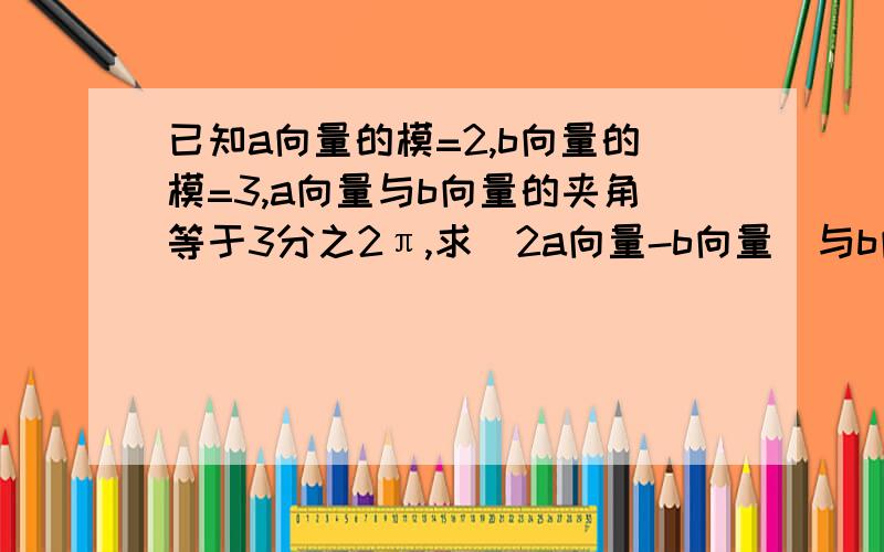 已知a向量的模=2,b向量的模=3,a向量与b向量的夹角等于3分之2π,求（2a向量-b向量）与b向量的夹角