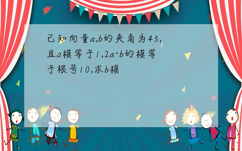 已知向量a,b的夹角为45,且a模等于1,2a-b的模等于根号10,求b模