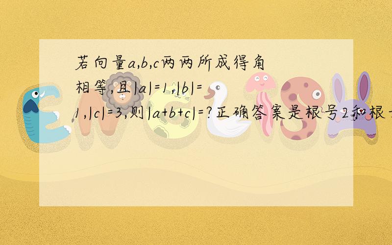 若向量a,b,c两两所成得角相等,且|a|=1,|b|=1,|c|=3,则|a+b+c|=?正确答案是根号2和根号5,请写出步骤```