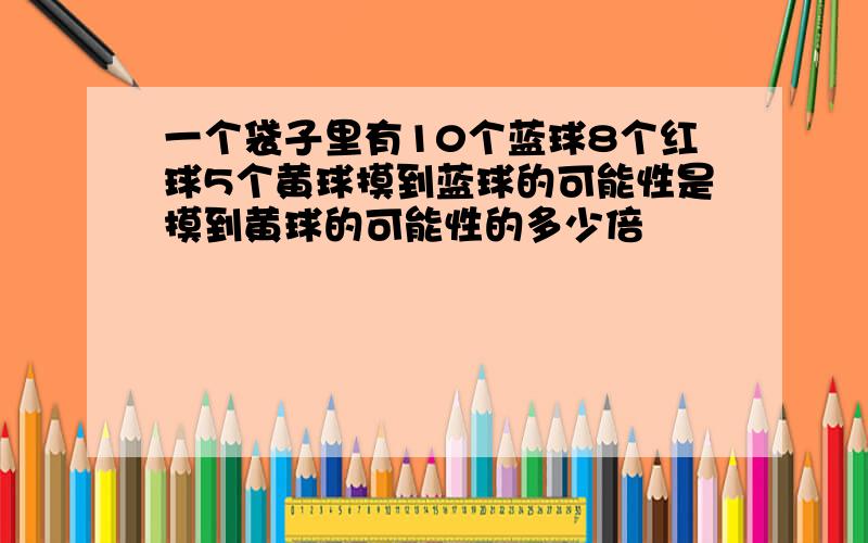 一个袋子里有10个蓝球8个红球5个黄球摸到蓝球的可能性是摸到黄球的可能性的多少倍