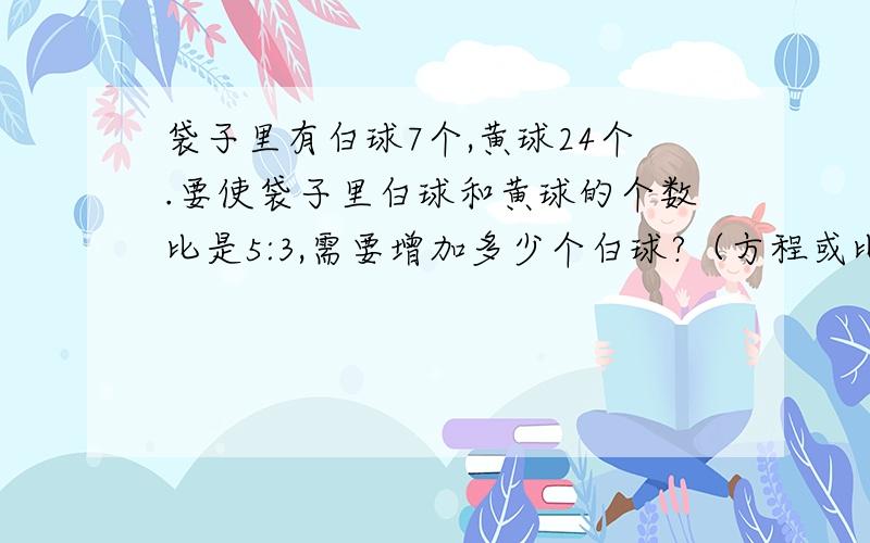 袋子里有白球7个,黄球24个.要使袋子里白球和黄球的个数比是5:3,需要增加多少个白球?（方程或比例解决）