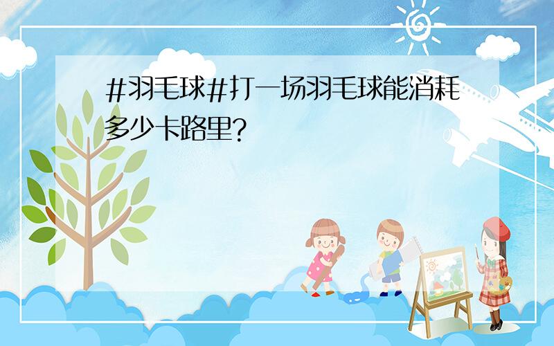 #羽毛球#打一场羽毛球能消耗多少卡路里?