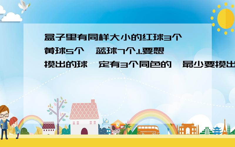 盒子里有同样大小的红球3个、黄球5个、蓝球7个.1.要想摸出的球一定有3个同色的,最少要摸出几个球?2.要想摸出的球一定有3种颜色的,最少要摸出几个球?