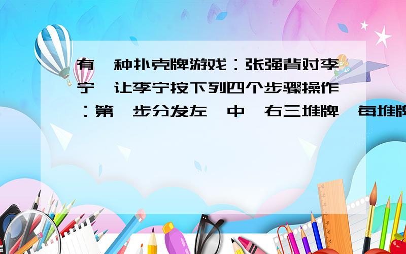 有一种扑克牌游戏：张强背对李宁,让李宁按下列四个步骤操作：第一步分发左、中、右三堆牌,每堆牌不少于2张,且各堆牌的张数相同；第二步从左边一堆拿出两张,放入中间一堆；第三步从