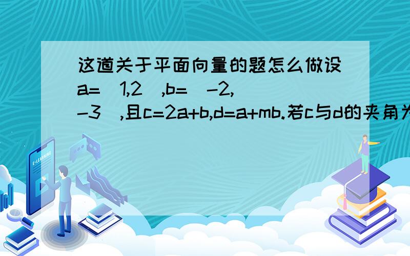 这道关于平面向量的题怎么做设a=(1,2）,b=(-2,-3),且c=2a+b,d=a+mb.若c与d的夹角为45°,求实数m的值.哥些