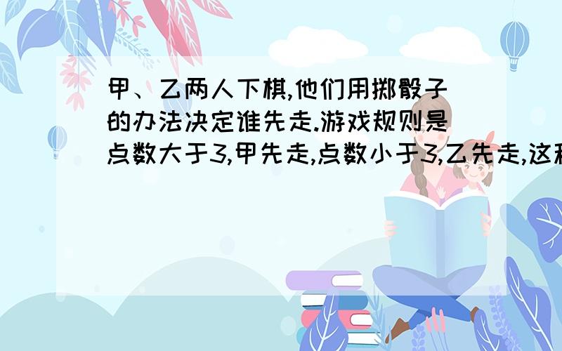 甲、乙两人下棋,他们用掷骰子的办法决定谁先走.游戏规则是点数大于3,甲先走,点数小于3,乙先走,这种规则对他们公平吗?为什么?