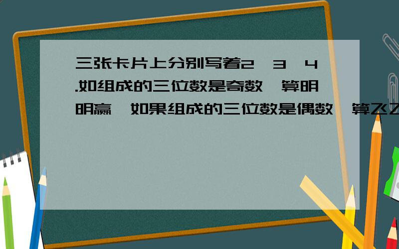 三张卡片上分别写着2,3,4.如组成的三位数是奇数,算明明赢,如果组成的三位数是偶数,算飞飞赢1.明明赢的可能性是多少?飞飞呢?2.这个游戏规则公平吗?如果不公平,可以怎样修改规则?