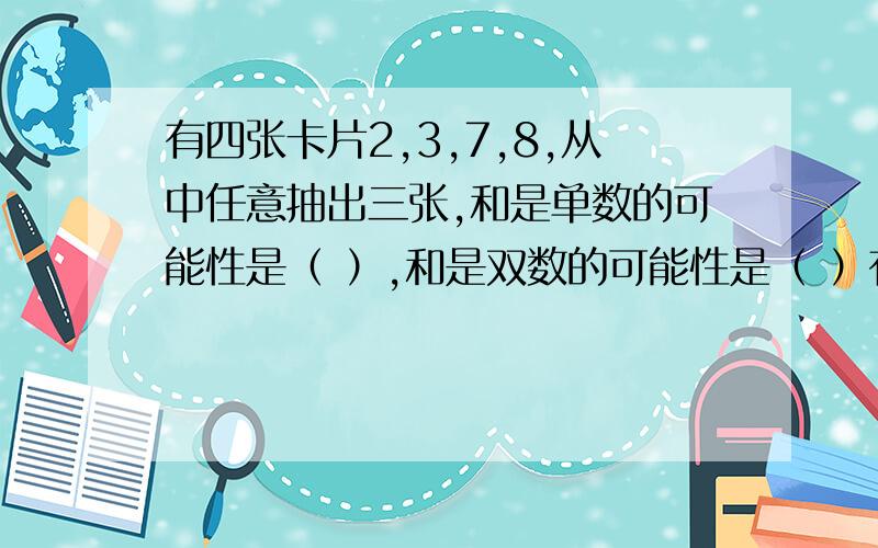 有四张卡片2,3,7,8,从中任意抽出三张,和是单数的可能性是（ ）,和是双数的可能性是（ ）有四张卡片2,3,7,8,从中任意抽出三张,和是单数的可能性是（ ）,和是双数的可能性是（ ）