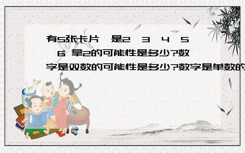 有5张卡片,是2、3、4、5、6 拿2的可能性是多少?数字是双数的可能性是多少?数字是单数的可能性是多少三张牌,2、4、5,明明说：积单数你胜,双数我胜.芳芳说：不公平!为什么不公平?积是单数