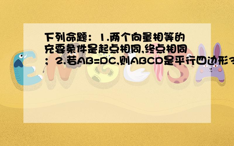 下列命题：1.两个向量相等的充要条件是起点相同,终点相同；2.若AB=DC,则ABCD是平行四边形3.若四边形ABCD是平行四边形,则AB=DC；4.a=b,b=c,则a=c 其中正确的序号是