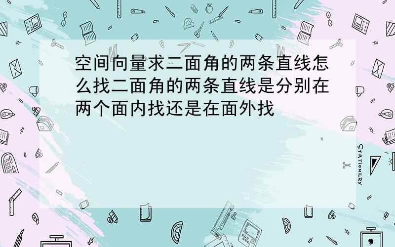 空间向量求二面角的两条直线怎么找二面角的两条直线是分别在两个面内找还是在面外找