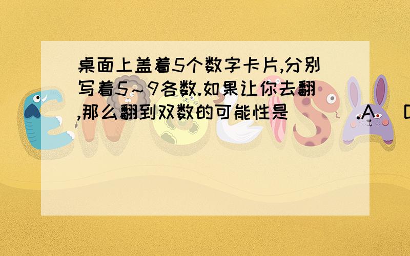 桌面上盖着5个数字卡片,分别写着5～9各数.如果让你去翻,那么翻到双数的可能性是(（ ）.A． B． C．