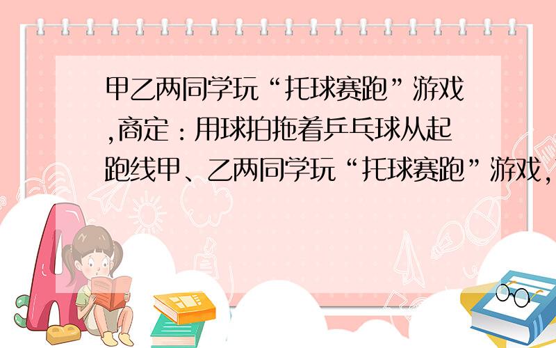 甲乙两同学玩“托球赛跑”游戏,商定：用球拍拖着乒乓球从起跑线甲、乙两同学玩“托球赛跑”游戏,商定：用球拍托着乒乓球从起跑线 起跑,绕过P点跑回到起跑线（如图所示）；途中乒乓